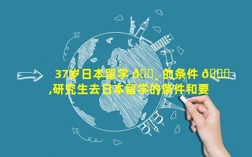 37岁日本留学 🌸 的条件 🐕 ,研究生去日本留学的条件和要求